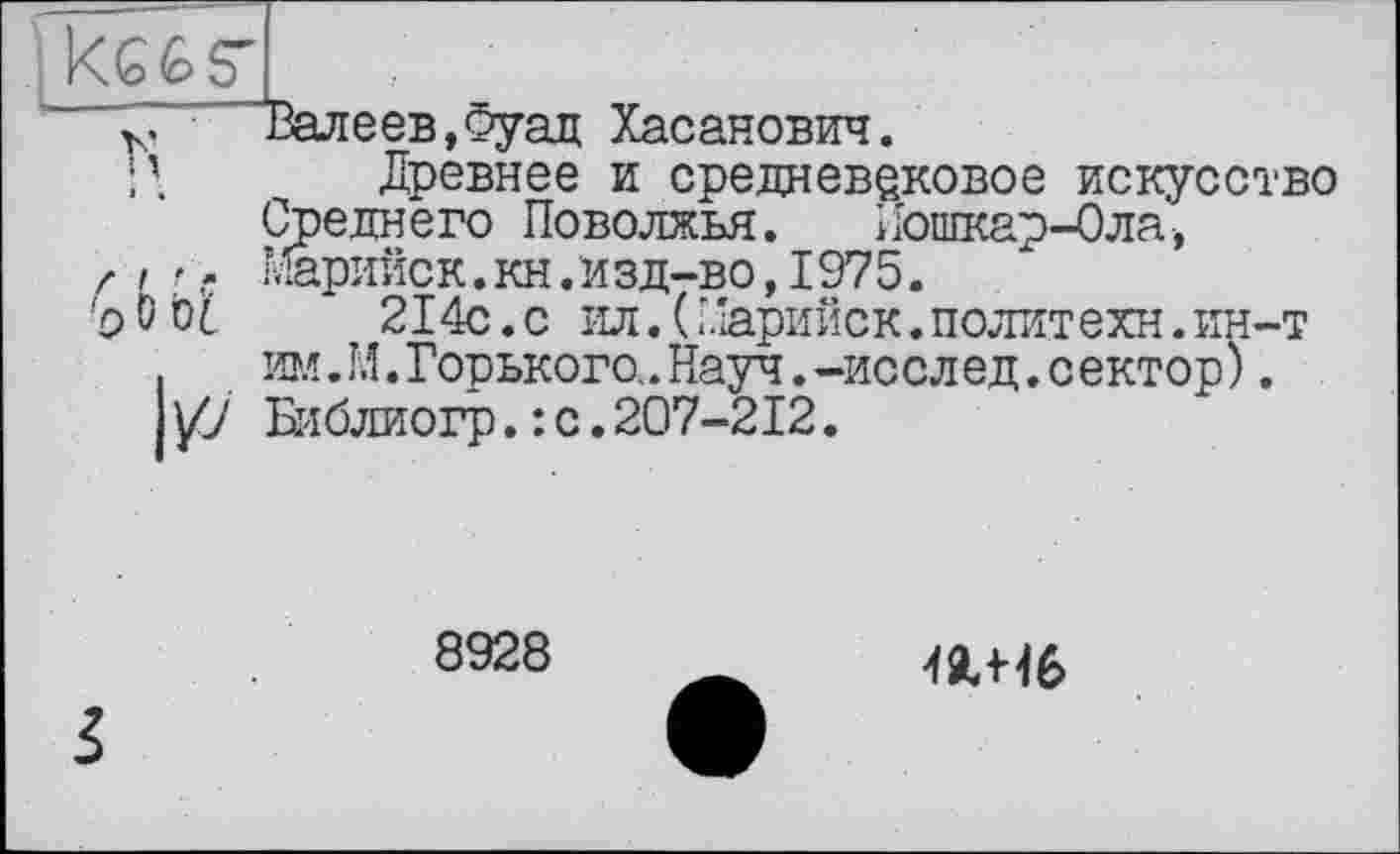 ﻿~ Фалеев,Фуад Хасанович.
Древнее и средневековое искусство Среднего Поволжья. Йошкар-Ола,
z і г. Марийск.кн.изд-во,1975.
'о 0 оІ	214с.с ил.( Марийск.политехи.ин-т
.	им.М.Горького..Науч.-исслед.сектор).
/7 Библиогр.: с.207-212.
8928
